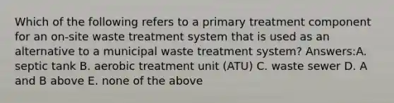 Which of the following refers to a primary treatment component for an on-site waste treatment system that is used as an alternative to a municipal waste treatment system? Answers:A. septic tank B. aerobic treatment unit (ATU) C. waste sewer D. A and B above E. none of the above