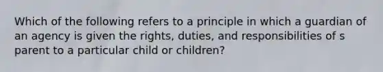 Which of the following refers to a principle in which a guardian of an agency is given the rights, duties, and responsibilities of s parent to a particular child or children?