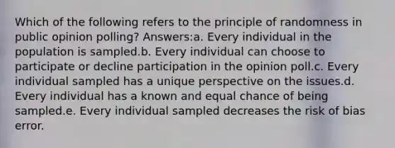 Which of the following refers to the principle of randomness in public opinion polling? Answers:a. Every individual in the population is sampled.b. Every individual can choose to participate or decline participation in the opinion poll.c. Every individual sampled has a unique perspective on the issues.d. Every individual has a known and equal chance of being sampled.e. Every individual sampled decreases the risk of bias error.