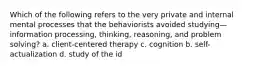 Which of the following refers to the very private and internal mental processes that the behaviorists avoided studying—information processing, thinking, reasoning, and problem solving? a. client-centered therapy c. cognition b. self-actualization d. study of the id