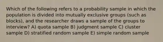 Which of the following refers to a probability sample in which the population is divided into mutually exclusive groups (such as blocks), and the researcher draws a sample of the groups to interview? A) quota sample B) judgment sample C) cluster sample D) stratified random sample E) simple random sample