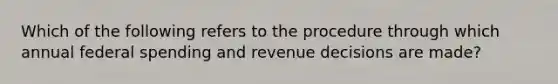 Which of the following refers to the procedure through which annual federal spending and revenue decisions are made?