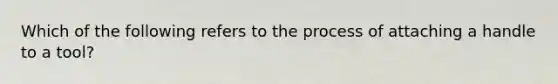 Which of the following refers to the process of attaching a handle to a tool?