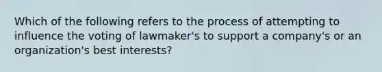 Which of the following refers to the process of attempting to influence the voting of lawmaker's to support a company's or an organization's best interests?