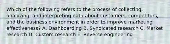 Which of the following refers to the process of​ collecting, analyzing, and interpreting data about​ customers, competitors, and the business environment in order to improve marketing​ effectiveness? A. Dashboarding B. Syndicated research C. Market research D. Custom research E. Reverse engineering