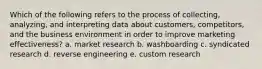 Which of the following refers to the process of collecting, analyzing, and interpreting data about customers, competitors, and the business environment in order to improve marketing effectiveness? a. market research b. washboarding c. syndicated research d. reverse engineering e. custom research