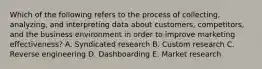 Which of the following refers to the process of​ collecting, analyzing, and interpreting data about​ customers, competitors, and the business environment in order to improve marketing​ effectiveness? A. Syndicated research B. Custom research C. Reverse engineering D. Dashboarding E. Market research