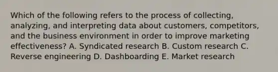 Which of the following refers to the process of​ collecting, analyzing, and interpreting data about​ customers, competitors, and the business environment in order to improve marketing​ effectiveness? A. Syndicated research B. Custom research C. Reverse engineering D. Dashboarding E. Market research