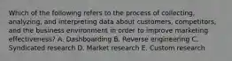 Which of the following refers to the process of​ collecting, analyzing, and interpreting data about​ customers, competitors, and the business environment in order to improve marketing​ effectiveness? A. Dashboarding B. Reverse engineering C. Syndicated research D. Market research E. Custom research