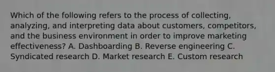 Which of the following refers to the process of​ collecting, analyzing, and interpreting data about​ customers, competitors, and the business environment in order to improve marketing​ effectiveness? A. Dashboarding B. Reverse engineering C. Syndicated research D. Market research E. Custom research