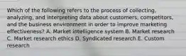 Which of the following refers to the process of​ collecting, analyzing, and interpreting data about​ customers, competitors, and the business environment in order to improve marketing​ effectiveness? A. Market intelligence system B. Market research C. Market research ethics D. Syndicated research E. Custom research