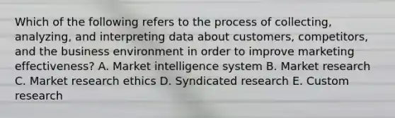 Which of the following refers to the process of​ collecting, analyzing, and interpreting data about​ customers, competitors, and the business environment in order to improve marketing​ effectiveness? A. Market intelligence system B. Market research C. Market research ethics D. Syndicated research E. Custom research