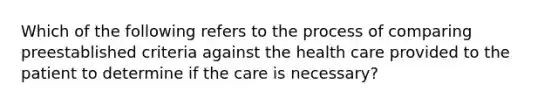 Which of the following refers to the process of comparing preestablished criteria against the health care provided to the patient to determine if the care is necessary?