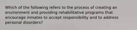 Which of the following refers to the process of creating an environment and providing rehabilitative programs that encourage inmates to accept responsibility and to address personal disorders?