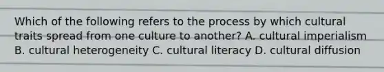 Which of the following refers to the process by which cultural traits spread from one culture to another? A. cultural imperialism B. cultural heterogeneity C. cultural literacy D. cultural diffusion