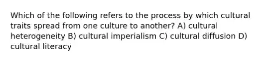 Which of the following refers to the process by which cultural traits spread from one culture to another? A) cultural heterogeneity B) cultural imperialism C) cultural diffusion D) cultural literacy