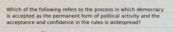 Which of the following refers to the process in which democracy is accepted as the permanent form of political activity and the acceptance and confidence in the rules is widespread?