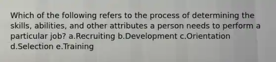 Which of the following refers to the process of determining the skills, abilities, and other attributes a person needs to perform a particular job? a.Recruiting b.Development c.Orientation d.Selection e.Training