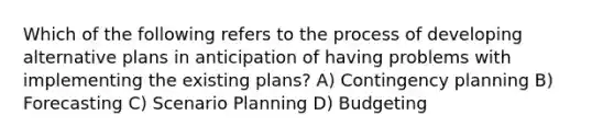 Which of the following refers to the process of developing alternative plans in anticipation of having problems with implementing the existing plans? A) Contingency planning B) Forecasting C) Scenario Planning D) Budgeting