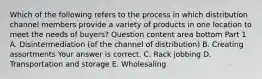 Which of the following refers to the process in which distribution channel members provide a variety of products in one location to meet the needs of​ buyers? Question content area bottom Part 1 A. Disintermediation​ (of the channel of​ distribution) B. Creating assortments Your answer is correct. C. Rack jobbing D. Transportation and storage E. Wholesaling