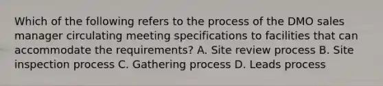 Which of the following refers to the process of the DMO sales manager circulating meeting specifications to facilities that can accommodate the requirements? A. Site review process B. Site inspection process C. Gathering process D. Leads process