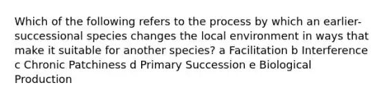 Which of the following refers to the process by which an earlier-successional species changes the local environment in ways that make it suitable for another species? a Facilitation b Interference c Chronic Patchiness d Primary Succession e Biological Production