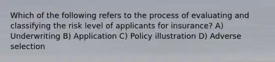 Which of the following refers to the process of evaluating and classifying the risk level of applicants for insurance? A) Underwriting B) Application C) Policy illustration D) Adverse selection