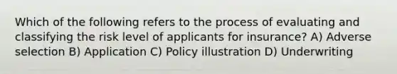 Which of the following refers to the process of evaluating and classifying the risk level of applicants for insurance? A) Adverse selection B) Application C) Policy illustration D) Underwriting