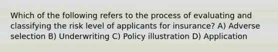 Which of the following refers to the process of evaluating and classifying the risk level of applicants for insurance? A) Adverse selection B) Underwriting C) Policy illustration D) Application