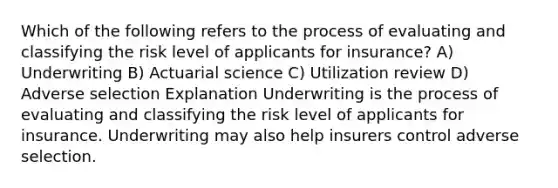 Which of the following refers to the process of evaluating and classifying the risk level of applicants for insurance? A) Underwriting B) Actuarial science C) Utilization review D) Adverse selection Explanation Underwriting is the process of evaluating and classifying the risk level of applicants for insurance. Underwriting may also help insurers control adverse selection.