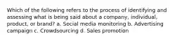 Which of the following refers to the process of identifying and assessing what is being said about a company, individual, product, or brand? a. Social media monitoring b. Advertising campaign c. Crowdsourcing d. Sales promotion