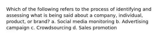 Which of the following refers to the process of identifying and assessing what is being said about a company, individual, product, or brand? a. Social media monitoring b. Advertising campaign c. Crowdsourcing d. Sales promotion