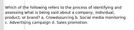 Which of the following refers to the process of identifying and assessing what is being said about a company, individual, product, or brand? a. Crowdsourcing b. Social media monitoring c. Advertising campaign d. Sales promotion