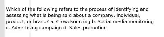 Which of the following refers to the process of identifying and assessing what is being said about a company, individual, product, or brand? a. Crowdsourcing b. Social media monitoring c. Advertising campaign d. Sales promotion