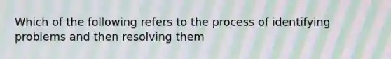 Which of the following refers to the process of identifying problems and then resolving them