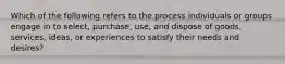 Which of the following refers to the process individuals or groups engage in to​ select, purchase,​ use, and dispose of​ goods, services,​ ideas, or experiences to satisfy their needs and​ desires?