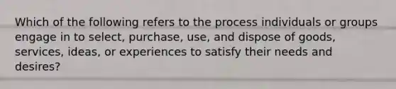 Which of the following refers to the process individuals or groups engage in to​ select, purchase,​ use, and dispose of​ goods, services,​ ideas, or experiences to satisfy their needs and​ desires?