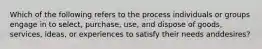 Which of the following refers to the process individuals or groups engage in to​ select, purchase,​ use, and dispose of​ goods, services,​ ideas, or experiences to satisfy their needs and​desires?