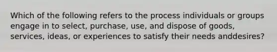 Which of the following refers to the process individuals or groups engage in to​ select, purchase,​ use, and dispose of​ goods, services,​ ideas, or experiences to satisfy their needs and​desires?