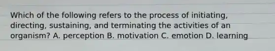 Which of the following refers to the process of initiating, directing, sustaining, and terminating the activities of an organism? A. perception B. motivation C. emotion D. learning