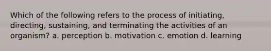 Which of the following refers to the process of initiating, directing, sustaining, and terminating the activities of an organism? a. perception b. motivation c. emotion d. learning