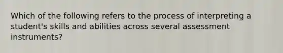 Which of the following refers to the process of interpreting a student's skills and abilities across several assessment instruments?