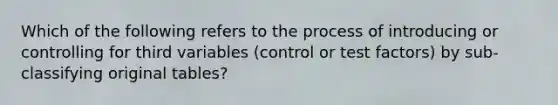 Which of the following refers to the process of introducing or controlling for third variables (control or test factors) by sub-classifying original tables?