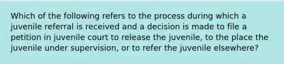 Which of the following refers to the process during which a juvenile referral is received and a decision is made to file a petition in juvenile court to release the juvenile, to the place the juvenile under supervision, or to refer the juvenile elsewhere?