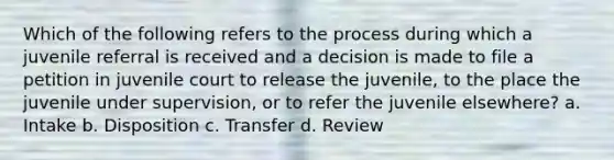 Which of the following refers to the process during which a juvenile referral is received and a decision is made to file a petition in juvenile court to release the juvenile, to the place the juvenile under supervision, or to refer the juvenile elsewhere? a. Intake b. Disposition c. Transfer d. Review