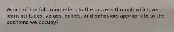 Which of the following refers to the process through which we learn attitudes, values, beliefs, and behaviors appropriate to the positions we occupy?