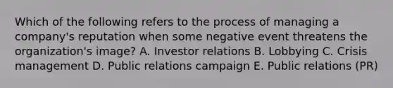 Which of the following refers to the process of managing a​ company's reputation when some negative event threatens the​ organization's image? A. Investor relations B. Lobbying C. Crisis management D. Public relations campaign E. Public relations​ (PR)