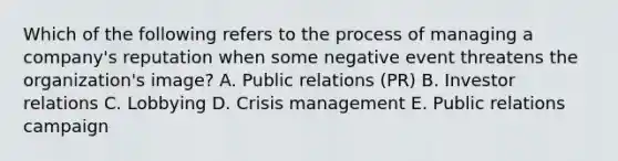 Which of the following refers to the process of managing a​ company's reputation when some negative event threatens the​ organization's image? A. Public relations​ (PR) B. Investor relations C. Lobbying D. Crisis management E. Public relations campaign