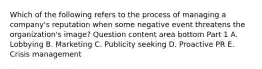 Which of the following refers to the process of managing a​ company's reputation when some negative event threatens the​ organization's image? Question content area bottom Part 1 A. Lobbying B. Marketing C. Publicity seeking D. Proactive PR E. Crisis management