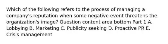 Which of the following refers to the process of managing a​ company's reputation when some negative event threatens the​ organization's image? Question content area bottom Part 1 A. Lobbying B. Marketing C. Publicity seeking D. Proactive PR E. Crisis management